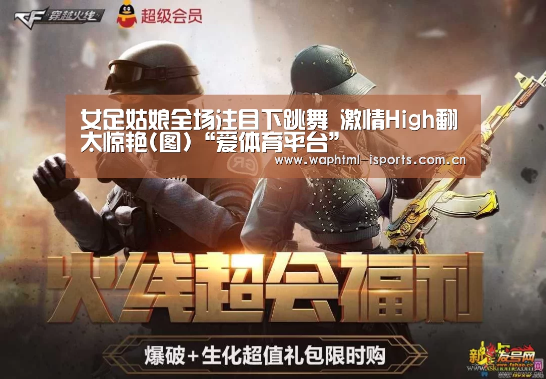 女足姑娘全场注目下跳舞 激情High翻太惊艳(图)“爱体育平台”(图3) 爱体育APP
